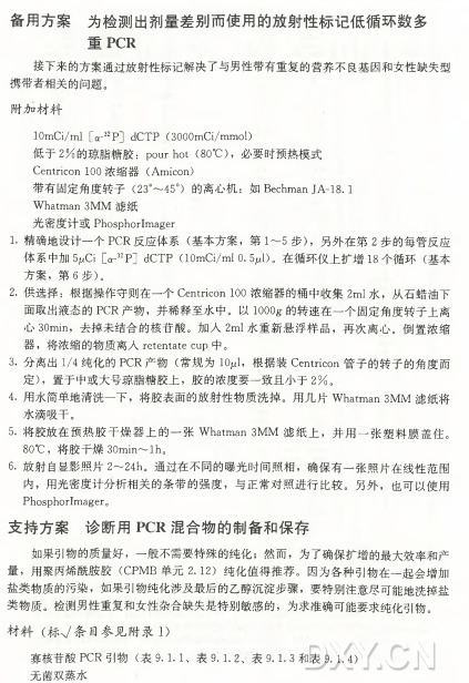 备用方案为检测出剂量差别而使用的放射性标记低循环数多 重 PCR 接下来的方案通过放射性标记解决了与男性带有重复的营养不良基因和女性缺失型 携带者相关的问题。 附加材料 10mCi/ml [cr32P] dCTP (3000mCi/mmol) 低于2 % 的琼脂糖胶： pourhot (80°C )，必要时预热模式 Centricon 100 浓 缩 器 （ Amicon) 带有固定角度转子（23°〜45°)的离心机：如 Bechman JA-18.1 Whatman 3MM 滤纸 光密度计或PhosphorImager 1. 精确地设计一个PCR反 应 体 系 （ 基本方案，第 1〜5 步） ，另外在第2 步的每管反应 体系中加5 ^ 1 [cr32P] dCTP (lOmCi/mlO.50)。在循环仪上扩增18个 循 环 （ 基本 方案，第 6 步） 。 2.供选择：根据操作守则在一个Centricon 100浓缩器的桶中收集2m l 水，从石蜡油下 面取出液态的P C R 产物，并稀释至水中。以 IOOOg•的转速在一个固定角度转子上离 心 30min，去掉未结合的核苷酸。加 入 2m l 水重新悬浮样品，再次离心。倒置浓缩 器，将浓缩的物质离人retentate cup中。 3. 分离出1/4纯化的PCR产 物 （ 常 规为lOjul，根据装Centricon管子的转子的角度而 定） ，置于中或大号琼脂糖胶上，胶的浓度要一致且小于2 % 。 4•用水简单地清洗一下，将胶表面的放射性物质洗掉。用几片Whatman 3M M 滤纸将 水滴吸干。 5. 将胶放在预热胶干燥器上的一张Whatman 3 M M 滤纸上，并用一张塑料膜盖 住 。 80°C ，将胶干燥30min〜lh。 6. 放射自显影照片2〜24h 。通过在不同的曝光时间照相，确保有一张照片在线性范围 内，用光密度计分析相关的条带的强度，与正常对照进行比较。另外，也可以使用 PhosphorImager 0 支 持 方 案 诊 断 用 PCR混合物的制备和保存 如果引物的质量好，一般不需要特殊的纯化；然而，为了确保扩增的最大效率和产 量，用聚丙烯酰胺胶（ C P M B 单 元 2. 1 2 ) 纯化值得推荐。因为各种引物在一起会增加 盐类物质的污染，如果引物纯化涉及最后的乙醇沉淀步骤，要特别注意尽可能地洗掉盐 类物质。检测男性重复和女性杂合缺失是特别敏感的，为求准确可能要求纯化引物。 材 料 （ 标V 条目参见附录1) 寡核苷酸P C R 引 物 （ 表 9.1.1、表 9.1. 2、表 9.1. 3 和表9.1. 4) 无菌双蒸水