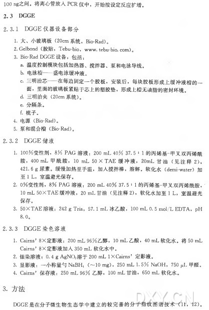 100 ng之间。将离心管放人P C R 仪中，开始按设定反应扩增。 2.3 DGGE 2. 3.1 D G G E 仪器设备部分 1. 大、小 玻 璃 板 （20c m 系统， Bio-R a d )。 2. Gelbond (胶贴 ， T e b u -bio, w w w .tebu-bio.c o m ) 〇 3. Bio-Rad D G G E 设 备 ，包括 ： a•温度控制模块包括加热器、搅拌器、泵和电泳导线。 b•电泳槽—盛电泳缓冲液。 c. 三明治芯—在每边固定一个胶板，安装后，每块胶板形成上缓冲液槽的一 面 ，里面的玻璃板紧贴于芯上的塑胶垫，形成上槽无油脂的密封环境。 d•三明治夹（20c m 系统） 。 e. 分隔条。 f. 梳子。 4 . 电 源 （ Bio-R a d )。 5 . 泵 和 混 合 槽 （ Bio-R a d )。 2. 3. 2 DGGE 储液 1. 1 0 0 % 变性剂， 8 % P A G 溶 液 ： 200 m L 4 0 % 37. 5 : 1 的丙烯基-甲叉双丙烯酰 胺 ， 400 m L 甲 酰 胺 ， I O m L 50 X T A E 缓 冲 液 ， 20m L 甘 油 （ 见 注 释 2 ) ， 421.6 8尿 素 。缓慢加热至手温，加人搅拌棒，溶解。软 化 水 （ 如1^-以站过）加 至 I L ，室温避光保存。 2. 0 % 变性剂， 8 % P A G 溶液 ： 200 m L 4〇 % 37. 5 : 1 的丙烯基-甲叉双丙烯酰胺， ' 1〇 11^50\丁八£缓冲液， 2〇 11^甘 油 （ 见 注 释 2)，软 化 水 加 至 11^室 温 避 光 保存。 3. 50X T A E 溶液 ： 242 g T r i s ， 57. I m L 冰乙酸， 100 m L 0 . 5 m o l/L E D T A ， p H 8.0。 2. 3. 3 D G G E 染色溶液 I. Cairns， 8 X 定影液： 200 m L 9 6 % 乙醇， I O m L 乙酸， 40 m L 软化水。将 50 m L Cairns’ 8 X 定影液加入350 m L 软化水中D 2•银染溶液： 4 g A g N O 3溶 于 200 m L I X Cairns’定影液。 3 . 显影液：一小称量勺 N a B H 4 (〜10 m g ), 250 m L 1.5% N a O H , 750 fxL 甲醛。 4. Cairns，保存液： 250 m L 9 6 % 乙醇， I O O m L 甘油， 650 m L 软化水。 3. 方法 D G G E 是 在 分 子 微 生 物 生 态 学 中 建 立 的 较 完 善 的 分 子 指 纹 图 谱 技 术 （11, 12)