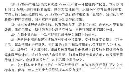 18. HYBrite™ 变性/杂交系统是Vysis生产的一种按键操作仪器，它可以同 时 对 1 2 张玻片进行变性和杂交。减少对变性试剂、水浴锅和孵育设备的需求， 节省大约45miti操作时间。用 HYBrite™ 进行操作更简便、更安全。我们认为实 验操作程序更准确，对困难样本也能得到更好的结果。 19. 标本预处理是选择性的。只 有 妊 娠 后 期 （超 过 1 8 周 ）的羊水才需要预 处理。我们采用如上所述的方法处理所有样品，再进行间期核FISH 分析。 20. 在每个染色缸中一次不能变性或洗脱3 张以上的标本。 21. 严格控制温度和缓冲液浓度对变性非常重要。变 性 液 温 度 必 须 为 （73士 1)°C ，每次使用前进行确认。变性液的p H 在每次使用前也必须调至7.0〜8.0。 22. 对最后一次乙醇洗脱、将玻片转移到玻片电热板上以及加土探针混合物 等步骤严格计时，这对杂交成功非常重要。如果在探针准备好之前，玻片需要等 待 超 过 2min，应该将玻片放在1 0 0 % 乙醇中等待杂交。 23. 杂交标本盖上盖玻片后在一20BC避光保存。在这样的保存条件下，杂交 标本可以保存一年以上而荧光信号强度基本没有损失。