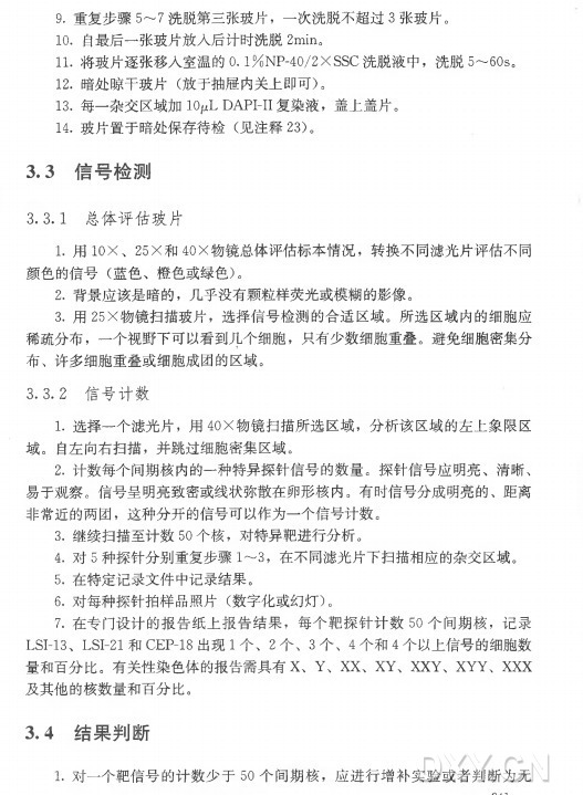 9 . 重 复 步 骤 5〜7 洗脱第三张玻片 ， 一 次洗脱不超过3 张玻片。 1 0 . 自最后一张玻片放入后计时洗脱2min。 11•将玻片逐张移入室温的〇 .l % NP-40/2X SSC洗脱液中，洗 脱 5〜60s。 12. 暗 处 晾 干 玻 片 （放于抽屉内关上即可） 。 13. 每一杂交区域加IOjLtL DAPI-II复染液，盖上盖片。 14. 玻片置于暗处保存待检（见 注 释 23)。 3 . 3 信号检测 3. 3 . 1 总体评估玻片 1 . 用 10X 、 25X 和 40X 物镜总体评估标本情况，转换不同滤光片评估不同 颜 色 的 信 号 （蓝色、橙色或绿色） 。 2 . 背景应该是暗的，几乎没有颗粒样荧光或模糊的影像。 3 . 用 25X 物镜扫描玻片，选择信号检测的合适区域。所选区域内的细胞应 稀疏分布，一个视野下可以看到斗个细胞，只有少数细胞重叠。避免细胞密集分 布 、许多细胞重叠或细胞成团的区域。 3. 3. 2 信号计数 1 . 选择一个滤光片，用 40X 物镜扫描所选区域，分析该区域的左上象限区 域 。自左向右扫描，并跳过细胞密集区域。 2 . 计数每个间期核内的一种特异探针信号的数量。探针信号应明亮、清晰、 易于观察。信号呈明亮致密或线状弥散在卵形核内。有时信号分成明亮的、距离 非常近的两团，这种分开的信号可以作为一个信号计数。 3 . 继续扫描至计数5 0 个核，对特异靶进行分析。 4 . 对 5 种探针分别重复步骤1〜3 , 在不同滤光片下扫描相应的杂交区域。 5 . 在特定记录文件中记录结果。 6 . 对每种探针拍样品照片（数字化或幻灯） 。 7 . 在专门设计的报告纸上报告结果，每 个 靶 探 针 计 数 5 0 个 间 期 核 ，记录 LSI-13、 LSI-2 1 和 CEP-18出 现 1 个 、 2 个 、 3 个 、 4 个 和 4 个以上信号的细胞数 量和百分比。有关性染色体的报告需具有X、 Y 、 XX、 XY、 XXY、 XYY、 XXX 及其他的核数量和百分比。 3 . 4 结果判断 1 . 对一个靶信号的计数少于5 0 个 间 期 核 ，应进行增补实验或者判断为无