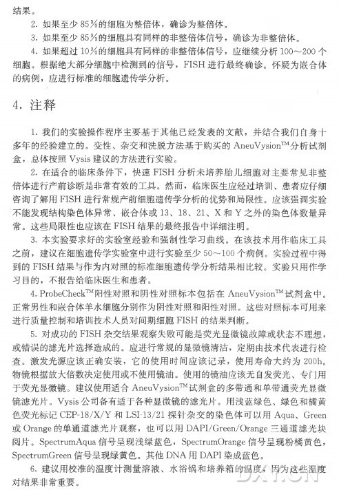 结果。 2 . 如果至少8 5 % 的细胞为整倍体，确诊为整倍体。 3 . 如果至少8 5 % 的细胞具有同样的非整倍体信号，确诊为非整倍体。 4 . 如果超过1 0 % 的细胞具有同样的非整倍体信号，应继续分析100〜200个 细胞。根据绝大部分细胞中检测到的信号， FISH 进行最终确诊。怀疑为嵌合体 的病例，应进行标准的细胞遗传学分析。 4 . 注释 1 . 我们的实验操作程序主要基于其他已经发表的文献，并结合我们自身十 多年的经验建立的。变性、杂交和洗脱方法基于购买的AneuVysion™ 分析试剂 盒 ，总体按照Vysis建议的方法进行实验。 2 . 在适合的临床条件下，快 速 F IS H 分析未培养胎儿细胞对主要常见非整 倍体进行产前诊断是非常有效的工具。然而，临床医生应经过培训、患者应仔细 咨询了解用FISH 进行常规产前细胞遗传学分析的优势和局限性。应该强调实验 不能发现结构染色体异常、嵌 合 体 或 13、 18、 21、 X 和 Y 之外的染色体数量异 常 6 这些局限性也应该在FISH 结果的最终报告中详细注明。 3 . 本实验要求好的实验室经验和强制性学习曲线。在该技术用作临床工具 之前，建议在细胞遗传学实验室中进行实验至少50〜100个病例。实验过程中得 到 的 FISH 结果与作为内对照的标准细胞遗传学分析结果相比较。实验只用作学 习目的，不报告给临床医生和患者。 4.. ProbeCheck™ 阳性对照和阴性对照标本包括在AneuVysion™ 试剂盒中。 正常男性和嵌合体羊水细胞分别作为阴性对照和阳性对照。这些对照标本可用来 进行质量控制和培训技术人员对间期细胞F IS H 的结果判断。 5 . 对成功的FISH 杂交结果观察失败可能是荧光显微镜故障或状态不理想， 或错误的滤光片选择造成的。应进行常规的显微镜清洁，定期由技术代表进行检 查 。激发光源应该正确安装，它的使用时间应该记录，使 用 寿 命 大 约 为 200h 。 物镜根据放大倍数决定使用或不使用镜油。使用的镜油应该无自发荧光、专门用 于荧光显微镜。建议使用适合AneuVysion™ 试剂盒的多带通和单带通荧光显微 镜滤光片。 Vysis公司备有适于各种显微镜的滤光片。用浅蓝绿色、绿色和橘黄 色荧光标记CEP-18/X/Y 和 LSI-13/21探针杂交的染 色 体 可 以 用Aqua、 Green 或 Orange的单通道滤光片观察，也 可 以 用 DAPI/Green/Orange三通道滤光块 阅片。 SpectrumAqua信号呈现浅绿蓝色， SpectrumOrange信号呈现粉橘黄色， SpectnimGreen信号呈现绿黄色。其 他 DNA用 DAPI染成蓝色。 6 . 建议用校准的温度计测量溶液、水浴锅和培养箱的温度，因为这些温度 对结果非常重要。