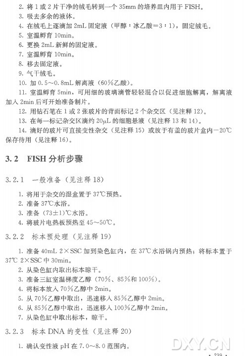 2 . 将 1 或 2 片干净的绒毛转到一个35m m 的培养皿内用于FISH。 3 . 吸去多余的液体。 4 . 在绒毛上逐滴加2m L 固 定 液 （甲 醇 ：冰乙酸= 3 : 1)，固定绒毛。 5 . 室温孵育l 〇min。 6 . 更 换 2m L 新鲜的固定液。 7 . 室温孵育lOmin。 8 . 移去固定液。 9 . 气干绒毛。 10. 加 0. 5〜0.8m L 解 离 液 （6 0 % 乙酸） 。 11. 室温孵育5min，可用细的玻璃滴管轻轻混合以促进细胞解离，解离液 加 入 2m in后可开始准备制片。 12. 用钻石笔在1 或 2 张玻片的背面标记2 个 杂 交 区 （见 注 释 12)。 13. 在每一标记杂交区滴约2(V L 的 细 胞 悬 液 (见 注 释 1 3 和 14)。 14. 滴好的玻片可直接变性杂交（见 注 释 1 5 ) 或放于有盖的玻片盒内一20°C 保 存 待 用 （见 注 释 16)。 3. 2 F I S H 分析步骤 3.2.1 —般 准 备 （见注释18) 1 . 将用于杂交的湿盒置于37°C 预热。 2 . 准 备 37°C水 浴 。 3 . 准 备 （73±1)°C水浴。 4 . 将玻片电热板预热至45〜50°C 。 3 . 2 . 2 标 本 预 处 理 （见注释19) 1 . 准 备 40m L 2 X SSC 加到染色缸内，在 37°C水浴锅内预热；将标本置于 37°C 2 XSSC 中 30min。 2 . 从染色缸内取出标本晾干。 3 . 准备三缸室温梯度乙醇（7 0 % 、 8 5 % 和 1 0 0 % ) 。 4 . 将标本放入7 0 % 乙醇中2min。 5 . 从 7 0 % 乙醇中取出，迅速移入8 5 % 乙醇中2min。 6 . 从 8 5 % 乙醇中取出，迅 速 移 入 1 0 0 % 乙醇中2min。 7 . 从染色缸中取出标本，晾干。 3. 2. 3 标本DNA的 变 性 （见注释20) 1 . 确认变性液p H 在 7. O〜8. O范围内。