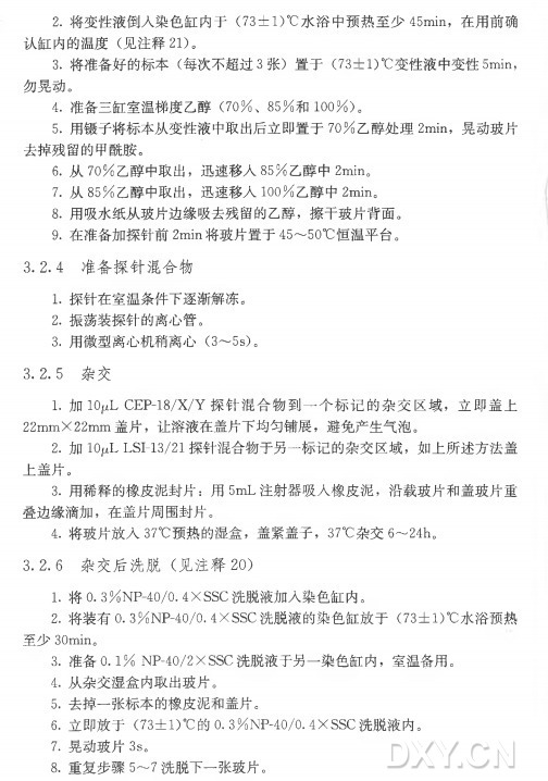 •将变性液倒入染色缸内于（73±1)°C水 浴 中 预 热 至 少 45min，在用前确 认 缸 内 的 温 度 （见 注 释 21)。 3 . 将 准 备 好 的 标 本 （每次不超过3 张）置 于 （73±1)°C变性液中变性5min， 勿晃动。 4 . 准备三缸室温梯度乙醇（7 0 % 、 8 5 % 和 1 0 0 % ) 。 5 . 用镊子将标本从变性液中取出后立即置于7 0 % 乙醇处理2min，晃动玻片 去掉残留的甲酰胺。 6 . 从 7 0 % 乙醇中取出，迅速移入8 5 % 乙醇中2min。 7 . 从 8 5 % 乙醇中取出，迅速移入1 0 0 % 乙醇中2min。 8 . 用吸水纸从玻片边缘吸去残留的乙醇，擦干玻片背面。 9 . 在准备加探针前2m in将玻片置于45〜50°C恒温平台。 3. 2. 4 准备探针混合物 1 . 探针在室温条件下逐渐解冻。 2 . 振荡装探针的离心管。 3 . 用微型离心机稍离心（3〜5s)。 3. 2. 5 杂交 1. 加 lOpLCEP-18/X/Y 探 针 混 合 物 到 一 个 标 记 的 杂 交 区 域 ，立即盖上 22mm X22m m 盖 片 ，让溶液在盖片下均匀铺展，避免产生气泡。 2 . 加 IOjuL LSI-13/21探针混合物于另一标记的杂交区域，如上所述方法盖 上盖片。 3 . 用稀释的橡皮泥封片：用 5m L 注射器吸入橡皮泥，沿载玻片和盖玻片重 叠边缘滴加，在盖片周围封片。 4 . 将玻片放入37°C预热的湿盒，盖紧盖子， 37°C杂 交 6〜24h 。 3 . 2 . 6 杂 交 后 洗 脱 （见 注 释 20) 1 . 将 0. 3 % NP-40/0. 4 XSSC洗脱液加入染色缸内。 2 . 将 装 有 〇 .3%NP-40/0.4XSSC洗 脱 液的染色缸放于（73±1)°C水浴预热 至 少 30min。 3 . 准 备 0 . 1 % NP-40/2XSSC洗脱液于另一染色缸内，室温备用。 4 . 从杂交湿盒内取出玻片。 5 . 去掉一张标本的橡皮泥和盖片。 6•立即放于（73±1)°C 的 0 . 3 % NP-40/0.4XSSC洗脱液内。 7 . 晃动玻片3s 。 8 . 重复步骤5〜7 洗脱下一张玻片。