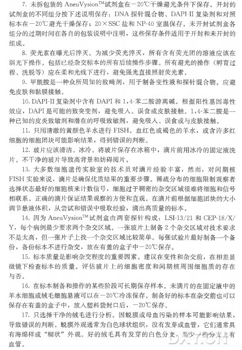 7 . 未拆包装的AneuVysion™ 试剂盒在一20°C干燥避光条件下保存。开封的 试剂盒的不同组分按下述说明保存 ： DNA 探针混合物、 DAPI-I I 复染剂和对照 标本在一20°C避光干燥保存； 20X SSC 盐 和 NP-40室温保存。未开封试剂盒各 组分的过期时间在各自的包装说明中注明，这些保存条件适用于开封和未开封的 '组成。 8 . 荧光素在曝光后淬灭。为减少荧光淬灭，所有含有荧光团的溶液应该在 弱光下操作。包括已经杂交标本的所有后续操作步骤。所 有 避 光 的 操 作 （孵育过 程 、洗脱等)应在柔和光线下进行，避免强光直接照射荧光素。 9 . 甲酰胺是一种众所周知的致畸剂，用于制备变性液和探针混合物。应避 免皮肤和黏膜接触。 10. DAPI-I I 复染剂中含有D A PI和 1 ，4-苯二胺游离碱。根据阳性基因毒性 效 应 ， DAPI是可能的致突变剂，避免吸入、误食或皮肤接触。 1 ，4-苯二胺是一 种已知的皮炎致敏剂和潜在的呼吸致敏剂，避免吸入、误食或与皮肤接触。 11. 只用清澈的黄颜色羊水进行FISH。血红色或褐色的羊水，或含许多红 细胞的细胞团块可能影响结果，得到错误的判断。 12. 玻片应该清洁、冰冷。将玻片保存在冰箱中，滴片前用冰冷的固定液洗 片 。不干净的玻片导致髙背景和妨碍阅片。 13. 大 多 数 细 胞 遗 传 实 验 室 的 技 术 员 对 滴 片 经 验 丰 富 ，然 而 ，对间期核 FISH 实验来说，滴片是确保优质结果的重要步骤。稀疏分布的细胞限制观察者 选择状态最好的细胞核来计数信号，细胞过于稠密的杂交区域很难将细胞和信号 相联系。正确的滴片保证结果观察的方便和直观。在滴片前根据细胞团块的大小 调节悬液体积，从尝试和错误中吸取经验，滴出高质量的标本。 14. 因 为 AneuVysion™ 试剂盒 由 两 套 探 针 构 成 ： LSI-13/21和 CEP-18/X/ Y ，每个病例最少要求两个杂交区域 。 一 张玻片上制备2 个杂交区域对技术要求 不是太高，但一张片子上找一个杂交区域比较简单。每张试验片最好制备一个备 份 ，备份标本不进行杂交，放在有盖的盒子中一20°C保存。 15. 标本质量是影响杂交程度的重要因素。建议在变性和杂交前，在相差显 微镜下检查标本的质量。评估玻片上的细胞密度和间 期 核 周 围 细 胞 质 的 存 在 与否。 16. 在标本制备和操作的某些阶段可长期保存样本。未滴片的在固定液中的 羊水细胞或绒毛细胞悬液可以在一 20°C冷冻保存。制备好的标本在杂交前也可以 保存在有盖的盒子中，放入塑料袋封口后 ， 一 20°C保存。 17. 只选择干净的绒毛进行分析。因蜕膜或母血污染的样本可能影响结果， 导致错误的判断。蜕膜外观通常为白色球状组织，没有发芽或血管，它们通常具 有 海 绵 样 或 “糊状”外 观 。好的绒毛具有发芽的白色分支，至少一些分支上有 血管。