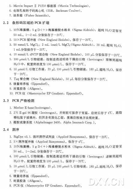 5. MatrixImpact n P1250 移 液 器 （ Matrix Technologies)。 6. 有深孔板转子的离心机（ 25R， Beckman Coulter)。 7• 培 养 箱 （ Fisher Scientific)。 2 . 2 条形码区域的PCR扩增 1. 1 0 % 海藻糖： 5 g E K + )-海藻糖脱水粉末（ Sigma-AWrich) , 超 纯 H 2O 定容至 5 0 m L 。 1〜2 111乙分装保存于一20°〇。 2. I O X P C R 缓 冲 液 （N e w England Biolabs)。保存于一2CTC。 3. 50 m m o l / L M g C l 2: 2 m L lmol/L M g C l 2(Sigma-Aldrich)， 38 m L 超纯 H 2O I m L 分装保存于一20°C 。 4. 10 m m o l / L d N T P 混 合 物 （N e w England Biolabs)。 100 fzL分装保存于一2〇° C 。 5_ 100 ymol/L 引物储液：按制造商说明将干燥的引物（ Invitrogen) 溶解到超纯 H 2O 中，配置终浓度为lOOpmol/L 。保存于一20°C 。 6 . 1 0 11〇 11〇 1/1引物工作液： 2 0 1 ^ 1 0 0 / ^〇 1/乙引物储液， 1 8 〇 4 超 纯 1 ^ 0 。保存 于一20°C 。 7. Tag 聚 合 酶 （N e w England Biolabs)。 50 fiL每份分装保存于一20°C 。 8. 微量培养板（ Eppendorf)。 9. 封 盖 胶 条 （ ABgene)。 10. P C R 仪 （Mastercycler E P Gradient， Eppendorf)。 2.3 PCR产物检测 1. Mother E -base(Invitrogen)0 2. 2 % E -gel% 凝 胶 （ Invitrogen)。开封前可保存于室温，启封后存于4°C 。琼脂 糖包装于玻璃内，但因含有溴化乙锭，废液应按地方法规处置。 3. 凝胶成像 系 统 （AlphaImager 3400， AlphaInnotechCorp.)。 2 . 4 测序 1. BigDye V3.1•循环测序试剂盒（Applied Biosystems)。保存于一20°C 。 2. 5X 测序缓冲液 （Applied Biosystems)。保存于 4°C 。 3. 1 0 % 海藻糖： 5 g E K + )-海藻糖脱水粉末（ Sigma-Aldrich)，超 纯 H 2O 定容至 5 0 m L 。 1〜2m L 分装保存于一2(T C 。 4. 100p n 〇l/L 引物储液：按制造商说明将干燥的引物（ Invitrogen) 溶解到超纯 H 2O 中，配置终浓度为100 jumol ' L 。保存于一20°C 。 5 . 1 0 / ^ 1 〇 1 /1 引 物 工 作 液 ： 2 0 | ^ 1 0 0 /^ 1 1 1 〇 1 / 1 引 物 母 液 ， 1 8 0 /^ 超 纯 氏 0 。 保 存 于一20°C 。 6. 微量培养板 （ Eppendorf)。 7 . 封 盖 胶 条 （ A B g e n e )。 8. P C R 仪 （Mastercycler E P Gradient, Eppendorf)。