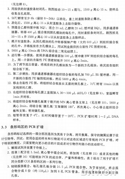(见注释8)。 3. 用提供的封盖胶条封闭孔，剧烈摇动io〜15 s 混勻。 1500 g•离心15 s，使样品 收集在孔底部。 4. 56°C 孵育至少6h (最好8〜24h) 以消化。盖上封盖胶条防止爆出。 5 . 消化后， 1500 g 离 心 I5 s 从封盖胶条上去除冷凝物。 6. 预混合乙醇和缓冲液B Q l :混 合 20 m L 乙醇和20 m L 缓冲液B Q l 。用多通道移 液器，转移400斗混合液到圆孔模块的每孔中。用封盖胶条封闭孔。剧烈摇晃 10〜15 s 并 1500 g 离 心 10 s 以从封盖胶条上去除样品。 7. 揭开封盖胶条，从圆孔模块的孔中转移裂解产物（ 大 约 600 ^l ) 到组织接合板 的孔中，并将板放在方孔模块上。用试剂盒提供的自黏性P E 箔密封板。 8. 5600 g•离心IOmin将 D N A 结合在二氧化硅膜上。 9. 进行第一步漂洗：使用多通道移液器加500 p L 缓冲液B W 到组织结合板的每孔 上。用一片新的自黏性P E 箔密封板并5600 g 离 心 2m in。 10•为了调节流出容量，将现在的方孔模块换为一个新的方孔模块，将其放在组织 结合板下面。 11.第二步清洗：用多通道移液器在组织结合板的每孔加70〇 B 5 缓冲液，用一 片新的自黏性P E 锡箔纸封板，然 后 5600 g 离心4min。 12•移去自黏性P E 箔，将组织结合板放在无菌的微孔板上， 7〇 ° c 孵 育 1〇 min以蒸 发残留的乙醇。 13. 在组织结合板的每孔膜上直接加入30〜 1〇〇 ^L d d H 2O (见注释9)，室温孵育 I m i n并封板。 14. 将组织结合板和微孔板置于敞开的M N 离心管条支架上（ 见注释1〇)， 5600 g 离 心 2m i n，将结合板/微孔板/支架翻转18〇。，再次离心，小心移去组织结合 板和支架，密封微孔板。 15. 短暂存放置于4°C ，长时间储存置于-2(T C ， P C R 扩 增 时 用 1〜2 juL D N A 样本。 3 . 3 条 形 码 区 的 PCR扩增 条形码标记选择的一部分原因是因为其易于分离、拷贝数高、保守的侧翼区便于设 计引物等。因此，使用合适的样本和引物就可以对这些区域进行常规的P C R 扩增。对 于特另! J的情况，只需要耙向更小的目的片段或者对引物序列做小的改动即可 1. 解冻试剂并放置于冷板上。 2. 按 表 1 配方在1.5m L 离心管中混合试剂。添 加 剂 （ 见 注 释 1 5 ) 或者其他的酶 (见注释1 6 ) 可能增加P C R 的成功率、产量和准确性。表 2 给出了用于扩增不 同分类群C O I 条形码区的一系列引物。 3. 轻轻振荡混合，每孔微孔板分装10.5 juL P C R 混合物。为节省时间，将总混 合 物 分 成 8 份 （ 约 138M L ) 加 到 8 孔 P C R 管条，用多通道移液器分装至微 孔板