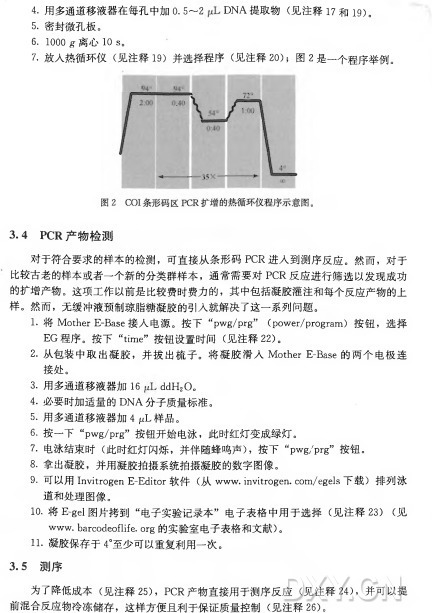 4. 用多通道移液器在每孔中加0. 5〜2 D N A 提 取 物 （ 见注释I7 和 19)。 5. 密封微孔板。 6. 1000 g•离心 10 s。 7. 放人热循环仪（ 见注释1 9 ) 并选择程序（ 见注释2 0 ) ; 图 2 是一个程序举例undefined4 PCR产物检测 对于符合要求的样本的检测，可直接从条形码P C R 进人到测序反应。然而，对于 比较古老的样本或者一个新的分类群样本，通常需要对P C R 反应进行筛选以发现成功 的扩增产物。这项工作以前是比较费时费力的，其中包括凝胶灌注和每个反应产物的上 样。然而，无缓冲液预制琼脂糖凝胶的引入就解决了这一系列问题。 1 . 将 1 \ 4 〇 1 ；1 ^ 瓦 七 3 3 6 接 入 电 源 。 按 下 “口 ' ^ / ^ § ’’ （9 〇 评 6 1 ' / 口 1 ^ 以 1 1 1 ) 按 钮 ， 选 择 E G 程序。按 下 “time”按钮设置时间（ 见注释22)。 2•从包装中取出凝胶，并拔出梳子。将 凝 胶 滑 人 Mother E -B a s e 的两个电极连 接处。 3.用多通道移液器加16 d d H 20 。 4•必要时加适量的D N A 分子质量标准。 5. 用多通道移液器加4 fJL样品。 6. 按 一 下 “p w g /prg”按钮开始电泳，此时红灯变成绿灯。 7•电泳结束时（ 此时红灯闪烁，并伴随蜂鸣声） ，按 下 “p w g /prg”按钮。 8.拿出凝胶，并用凝胶拍摄系统拍摄凝胶的数字图像。 9■可以用 Invitrogen E-Editor 软 件 （ 从 w w w .invitrogen.com/egels 下载）排列泳 道和处理图像。 10.将 E -gel图片拷 到 “电子实验记录本”电子表格中用于选择（ 见注释2 3 ) ( 见 W W W .barcodeoflife.org的实验室电子表格和文献） 。 11•凝胶保存于4°至少可以重复利用一次。 3 . 5 测序 为了降低成本（ 见注释25)， P C R 产物直接用于测序反应（ 见注释24)，并可以提 前混合反应物冷冻储存，这样方便且利于保证质量控制（ 见注释26)。 • 218 .