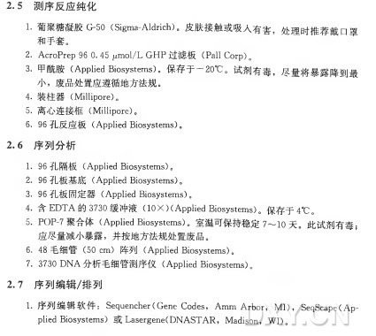 2 . 5 测序反应纯化 1.葡聚糖凝胶0 5 0 (Sigma-Aldrich)。皮肤接触或吸人有害，处理时推荐戴口罩 和手套。 2_ AcroPrep 96 0. 45 pmol/L G H P 过 滤 板 （Pall Corp)。 3•甲酰胺（ Applied Biosystems)。保存于一20°C 。试剂有 毒，尽量将暴露降到最 小 ，废品处置应遵循地方法规。 4. 装 柱 器 （ Millipore)。 5. 离心连接框（ Millip0re)。 6. % 孔 反 应 板 （Applied Biosystems)。 2 . 6 序列分析 1. 96 孔 隔 板 （Applied Biosystems)。 2. 96 孔 板 基 底 （Applied Biosystems)。 3. 96 孔板固定器 （Applied Biosystems)。 4•含 EDTA 的 3730 缓 冲 液 （10X )(Applied Biosystems)。保存于 4°C 。 5. POP-7聚 合 体 （ Applied Biosystems)。室温可保持稳定7〜1〇天。此试剂有毒； 应尽量减小暴露，并按地方法规处置废品。 6. 48 毛 细 管 （50 c m ) 阵 列 （Applied Biosystems)。 7. 3730 D N A 分析毛细管测序仪（Applied Biosystems)。 2 . 7 序列编辑/排列 1.序列编辑软件： Sequencher(Gene Codes, A m m A r b o r ， M I )， SeqScape(A p ­ plied Biosystems) 或 Lasergene(D N A S T A R , Madison, W I )