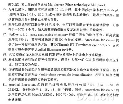 醇沉淀）和大量的试剂盒如 Multiscreen Filter technology(Millipore)。 •为降低成本，测序反应可缩减至10 进行，其 中 BigDye染料仅用0.25 p L (原有浓度的1/16)。因为BigDye染料是条形码实验操作中最昂贵的试剂，减 少它的使用量对降低成本至关重要。 . 测序反应试剂可以混合于9 6 孔板中，也可以预先混合于大容量试管中，可冻 存于一20°C 3 个月。加入海藻糖确保酶在反复冻融过程中的稳定性。 . BigDye V.3.I. cycle sequencing chemistry 提供了强大的测序平台，可高质量 测序至750 b p，甚至可准确测定局G C 含量的模板。 A m e r s h a m Bioscience提 供了另一种高可信度的方法，其 D Y E n a m i c E T Terminator cycle sequencing 试 剂盒可完全兼容于Applied Biosystem的仪器。 P C R 模板的加入体积应根据P C R 产物检测胶上的条带亮度来调整。 . 复性温度根据引物的特异性而不同，但是对大部分的C O I 条形码测序反应来 说 ， 55°C 都较为合适。 •许多高通量的基因组学研究装置使用乙醇沉淀或磁珠分离纯化测序反应。基于 固相可逆的固定方法（ solid-phase reversible immobilization， SPRI) 特别适用 于进行高通量条形码实验的实验室。 Applied B i o s ystem多 通 道 毛 细 管 电 泳 测 序 仪 包 括 3100、 3130、 3 7 3 0 和 3730X L ，分别对应于 4、 16、 48、 96 个通道。同样， A m e r s h a m Bioscience 的 测序仪产品包括M e g a B A S E 500、 1000和 4000,对 应 于 48、 96、 384个毛细管 电泳通道。
