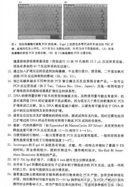 图 4 添加海藻糖可提高PCR的效率。 E-gel上的黑色条带代表样本成功的PRC扩 增 ，透亮的孔为上样孔。 A12和 B12为阴性对照， M 栏为分子质量标准。 （ A) 没有 海藻糖的常规PCR主混合液， （ B) 含 5 % 海藻糖的PCR主混合液。 通道移液器吸液液量误差（ 例如进行10块 ％ 孔 板 的 12. 5 反应体系实验， 须备有多余的40个反应体系的反应液)。 15•通过加入扩增反应的促进剂如海藻糖、牛血清白蛋白、甜菜碱、二甲基亚砜可 消除 P C R 反应抑制剂的影响（28, 30, 31)。 16. 现已有越来越多不同种类的P C R 聚合酶及其反应预混合液产品。 一 些可让 P C R 反应更迅速（ 如 Z T a q ， Takara Bio, Otsu, Japan); 其他一■些则有助于 扩增有损坏的模板或提高扩增反应的保真性。 17. D N A 的使用量依赖于标本的类型和抽提方法。虽然使用量可能会有差异，但 是对基因组D N A 的定量通常不是必需的。因为低至几个拷贝的靶基因对P C R 扩增来说已足够。加 入 D N A 模板量越少越好，以避免有可能存在于D N A 样 品中的反应抑制剂及非特异的扩增。 18•通常反应应包含无扩増模板的阴性对照，测试试剂有无污染。同时还需包括用 已扩增过的D N A 样品作阳性对照用于测试P C R 试剂的有效性。 19. 最新一代的热循环仪（ 如 Eppendorf的 MasterCycler EP Silver) 具有更快的升 降温速度可使PCR反 应 更 迅 速 （1〜2h 相 对 于 3〜4 h)。 2 0 . 当使用新的引物时，一般 只 需 要 改 变 PCR 反应的复性温度。一 般的原则是将 复性温度设置为低于引物熔链温度2〜6°C 。 21. Invitrogen的 E-gel % 系统具有快速、灵敏、均一的特点并缩短了暴露于E B 的时间。 •资金消耗较少，胶的价格适中，操作耗时较少。 Bio-R a d 和 A m e r - sham Bioscience有相似的产品。 22. 对 于 700 b p 的扩增子，只需花6 m i n 就可充分分辨该条带。 23. 合并有E -gel图像的实验室电子记录本利于筛选成功的P C R 反应。这是一项耗 时的工作；如有可能使用自动分液系统。 24. 通常通过除去游离的核苷酸和剩余的引物来纯化P C R 产物。如果省略掉纯化 步骤，则在测序时导致开始的20〜50 b p 测序结果不好。当 P C R 产物进行双向 测序时这种影响不大。而当产物仅仅单向测序时，可选用多种操作方法（ 如乙
