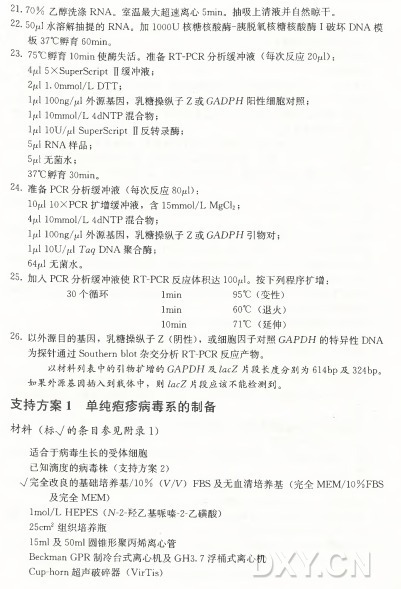 21- 7 0 % 乙醇洗涤R N A 。室温最大超速离心5min。抽吸上清液并自然晾干。 22-50jul水溶解抽提的R N A 。加 1000U 核糖核酸酶-胰脱氧核糖核酸酶I破 坏 D N A 模 板 37°C 娜育 60min。 23. 75°C 孵 育 IOrnin使酶失活。准备R T -P C R 分析缓冲液（ 每次反应20juD: 5X Superscript II缓冲液； 2ixl I.Ommol/L D T T ； Ijul lOOng/^1外源基因，乳糖操纵子Z 或 G A D P H 阳性细胞对照； Ijul 10mmol/L 4dNTP 混合物； Ipl lOU/jul Superscript II反转录酶； 5“ R N A 样品； 5jul无菌水； 3 7°C鮮育 3Omin。 24. 准备P C R 分析缓冲液（ 每次反应8〇4): 10/ul IOXPCR 扩增缓冲液，含 15mmol/L M g Q 2; V l 10mmol/L 4dNTP 混合物； IjlJ lOOng/W 外源基因，乳糖操纵子Z 或 G A D P H 引物对； Ijul 10U /V 1Tag D N A 聚合酶； 64/J 无菌水。 25•加入P C R 分析缓冲液使R T -P C R 反应体积达IOOjLJ。按下列程序扩增： 30个循环 Imin 95°C (变性） Imin 60°C (退火） IOmin 71。 (： （ 延伸） 26•以外源目的基因，乳糖操纵子Z (阴性） ，或细胞因子对照GAi3D H 的特异性D N A 为探针通过Southern blot杂交分析R T -P C R 反应产物。 以材料列表中的引物扩增的GARDH及 ^ c Z 片段长度分别为614bp及 324bp。 如果外源基因插入到载体中，则 ZacZ片段应该不能检测到。 支 持 方 案 1 单 纯 疮 疼 病 毒 系 的 制 备 材 料 （ 标V 的 条 目 参 见 附 录 1) 适合于病毒生长的受体细胞 已知滴度的病毒株（ 支持方案2) 公完全改良的基础培养基/10% (W V ) F B S 及无血清培养基（ 完 全 M E M /10% F B S 及完全M E M ) lmol/L H E P E S (N -2-羟乙基哌嗪-2-乙磺酸） 25cm2 组织培养瓶 15m l 及 50m l 圆锥形聚丙烯离心管 Beckman G P R 制冷台式离心机及G H 3. 7 浮桶式离心机 Cup-horn 超 声破碎器（ VirTis)