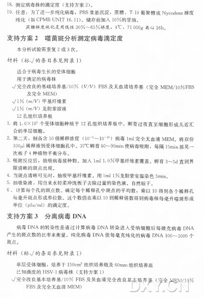 18. 测定病毒株的滴定度（ 支持方案2)。 1 9 . 任意：为了进一步纯化病毒， P B S 重悬沉淀，蔗糖、 T -1 0 葡聚糖或Nycodenz梯度 纯 化 （ 如 C P M B U N I T 16.11)。 储存前加入1 0 % 的甘 油 。 蔗 糖 梯 度 纯 化 是 用 线 性 3 0 % 〜 6 5 % 梯 度 ， 4°C ， 71 OOOg 离 心 16h D 支 持 方 案 2 噬 菌 斑 分 析 测 定 病 毒 滴 定 度 本分析试验需重复2 或 3 次。 材 料 （ 标V 的条目参见附录1) 适合于病毒生长的受体细胞 用于滴定的病毒株 V 完全改良的基础培养基/10% (V /V ) F B S 及无血清培养基（ 完全M E M /10% F B S 及完全M E M ) V l % W V ) 甲基纤维素 V I % W V ) 龙胆紫溶液 12孔组织培养板 1. 将 I.O X l O 5 个受体细胞种植于1 2 孔组织培养板中。孵育过夜直至细胞形成几近汇 合的单层细胞。 2. 第二天，制备含10倍稀释浓度（K T 5〜10-ltO 病毒Iml完全无血清M E M 。将双份 1(%1稀释液到受体细胞孔中。 37°C 孵育60〜9Omin使病毒吸附，每隔l5min 摇晃一 次板子4 种植物平衡分布。 3. 吸附反应后，抽吸病毒接种物。加人Iml 1.0%甲基纤维素覆盖。孵育3〜5d 直到界 限清晰的斑点出现。 4. 当斑点清晰可见时，抽吸甲基纤维素。用 Iml 1 % 龙胆紫室温染色5m m 。 5. 抽吸染液，用自来水轻柔冲洗板子去除过量的染色液。自然晾干。 6 . 计算每个孔的斑点数。确定每个稀释孔中斑点的平均数，乘 以 10得到各个稀释孔 每毫升斑点形成单位数。这个数值在乘以10到稀释倍数得到病毒株每毫升噬斑形成 单 位 （pfu/ml) 的滴定度。 支 持 方 案 3 分 离 病 毒 DNA 病毒D N A 的转染性是通过计算病毒D N A 转染进人受纳细胞后每微克病毒D N A 产生的斑点数的比率来衡量。纯化病毒D N A 使每毫克纯化的病毒D N A 100〜1000个 斑点。 材 料 （ 标V 的条目参见附录1) 单层受体细胞，培养于150cm2组织培养瓶及60m m 组织培养皿 已知滴度的H S V -I 病 毒 株 （ 支持方案1) V 兀全改良基本培养基/10% F B S 及天血清完全改良基本培养基（ 完全]yiEM/10% F B S 及完全无血清M E M )