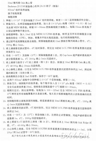 50m l 聚丙婦O a k 离心管 Beckman J2-21M 制备离心机和JA-20转 子 （ 制备） 850cm2组织培养滚瓶 滚子摇瓶装置 ， 细胞刮棒 1. 种植L O X l O 6个受体细胞于25cm 2 组织培养瓶。孵育 1〜2d (直到细胞活性分裂） 。 2. 转染当天，从单层细胞抽吸培养基。加入含3XlO4Pfu 病 毒 （M O I = 0 . 0 1 ) 的 Iml 无血清M E M 培养基。孵育60〜90min使病毒吸附于细胞上，每 隔 15min摇晃瓶子 以保证接种物平衡分布。 3. 抽吸接种物，加人10m l完全M E M /10%F B S 培养基。孵育直至所有的细胞显示细 胞病变效应（CPE)。例如，聚集并开始从瓶底脱落；每天检测细胞两次。 4. 通过轻叩或刮擦瓶底移去细胞。转移细胞悬液到15m l 圆锥形聚丙烯离心管中。 4°C ， 1500g■离心5min〇 5. 将上清液移至新试管中， 4°C 短时保存。用完全M E M /10% F B S 培养基重悬沉淀使 终体积为lml。 6. 冷 冻 （ 一80°C ) 及 溶 解 （37°C ) 转染细胞悬液3 次。用 Cup-horn超声破碎器高频声 波分裂混悬液5s， 4°C 2000g 离心5min沉淀碎片。 7. 将上清液与保存于4°C 的上清液（ 第 5 步）混合，转移至50m l 聚丙烯O a k 离心管。 4°C 48 OOOg离心30min沉淀病毒。 8. 小心抽吸上清液，以完全M E M /10% F B S 培养基重悬沉淀使终体积达lml。测定病 毒的滴定度（ 支持方案2)。 9. 将病毒制品分装至2m l 冷冻管，保存于一80°C 备用。 10.在两个850cm2 滚瓶中分别种植2. OXlO7个受体细胞。孵育1〜2d。 11. 转染当天， f顷倒瓶中的培养基。每个瓶中加入含I X IO6 pfu病 毒 （M O I = 0.01) 完全无血清培养基20ml。使病毒在滚瓶装置中37°C 吸附60〜90min。 12. 吸附反应后，倒出接种物，每瓶加入1〇〇〜125m l 完 全 M E M /10% F B S 培养基。 37°C 孵育至所有细胞聚集并从表面分离。每天至少观察细胞两次以获取准确的收获 时间。 . 13. 用细胞刮移去滚瓶表面的细胞。将混悬液移至50m l 圆锥形离心管。 4°C ， 1500g离 心 5min沉淀转染细胞。 14. 将上清液移至新试管， 4 C 短时保存。兀全M E M /10% F B S 培养基重悬沉淀物使终 体积达2ml。 15 . 冷 冻 （ 一80°C ) 及 （37°C ) 转染细胞3 次，注意防止试管爆裂。用超声破碎器处理 混悬液5s， 4°C ， 2000g 沉淀细胞碎片。 16. 将上清液与4°C 保 存 的 上 清 液 （ 第 I4 步） 。转移至冰上50m l 聚丙烯〇ak Ridge试 管。 4°C， 48 OOOg 离心 30min。 1 7 . 小心抽吸上清液。完全M E M /10%F B S 培养基重悬沉淀物终体积达i 〜2mi。 分装 lOOjul到 2m l 试管中一80°C 保存。 减 少 传 代 次 数 以 避 免 缺 失 必 需 基 因 的 病 毒 增 殖 过 程 中 野 生 型 病 毒 的 增 殖 机 率 。
