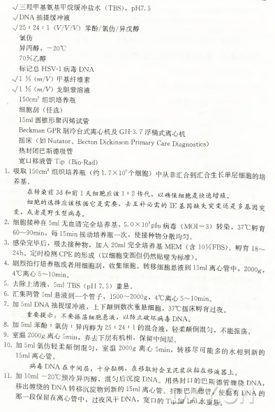 八三羟甲基氨基甲烷缓冲盐水（TBS), p H 7. 5 V D N A 抽提缓冲液 725 :24 : I (V /V7V ) 苯酚/氯仿/异戊醇 氯仿 异丙醇，一20°C 7 0 % 乙醇 标记总H S V ~1病毒D N A % (m /V ) 甲基纤维素 % (m /V ) 龙胆紫溶液 150cm2组织培养瓶 细 胞 刮 （ 任选） 15m l圆锥形聚丙燦试管 Beckman G P R 制冷台式离心机及GH-3. 7 浮桶式离心机 摇 床 （ 如 N utator、 BectonDickinsonPrim aryCareDiagnostics) 热封闭巴斯德吸管 宽口移液管 Tip (B10-Rad) 1 . 吸取 150cm2 组织培养瓶（ 约 L 7 x i 0 ?个细胞）中从非汇合到汇合生长单层细胞 养基。 在 转 染 前 3 d 和 前 1 天 细 胞 应 该 1 : 2 传 代 ， 以 确 保 细 胞 是 快 速 增 殖 。 细 胞 的 选 择 应 该 根 据 它 是 需 要 ， 去 互 补 必 需 的 正 基 因 缺 失 突 变 还 是 多 基 变 ，或 者 是 野 生 型 病 毒 。 2 . 细胞接种在5m丨无血清完全培养基， 5.0X l 07pfu 病 毒 （ MOI= 3 ) 转 染 ， 37。 c 孵， 60〜9〇 m m ，每 15min摇动培养瓶一次，使接种物分散均匀。 3. 感染完^ 后 ，、吸去接种物，加 人 2〇 m l完全培养基M E M (含 1〇% FBS)。 孵 育 18, 24： 1^定 时 检 测 C P E 的 形 成 （ 以细胞变圆但仍然贴壁为标准） 。 4. 剧 烈拍打培养瓶或者用细胞刮，收集细胞。转移细胞悬液到;iSm l 离心 4°C离 心 5〜 lOmin。 ^ 5. 去除上清液， 5ml TBS ( p H 7.5)重悬。 6. 汇 集两管5m l 悬液到— 个管子， 1 5 0 0 〜 2 0 0 0 g ， 离 心 5 〜 1 〇 m m 。 7. 加 5m l D N A 抽提缓冲液，上下颠倒数次重悬细胞， 37。 〇摇床孵育过夜。 重 要 ^疋 示 ：不 要 振 荡 细 胞 悬 液 ， 以 防 止 破 坏 病 毒 D n a 。 ^ 酔二氯仿：异 丙 醇 为 奶 9•室/ 血 2000g 离 心 5min，弃去下层有 ：M 机相， : 1 的混合液，轻柔颠倒混勻，不 鎌 荡 。 保留中间层。 1H r 离H 轻柔颠倒混勾，室 温 2〇 o〇 g 离 心 5酿 ，转移尽可能多的水相到新白 病毒D N A 在 中 间 层 ，十 分 黏 稠 ，在 移 取 时 会 呈 泥 浆 状 黏 在 移 液 器 上 1L 丽 ，混 勻 后 職 ■ 出 ^ 的 D N A 转 移 沉 淀 物 麵 的 旧 D N A 离心管 。腦 封 口 。 撕 巴斯德管 _ 斯 ‘ 缠 绕 ，舰 有 d n a D N A白 那一& 保留在离心管中，过夜风干D N A ， 宽 口 的 Tip加 lml水重悬。