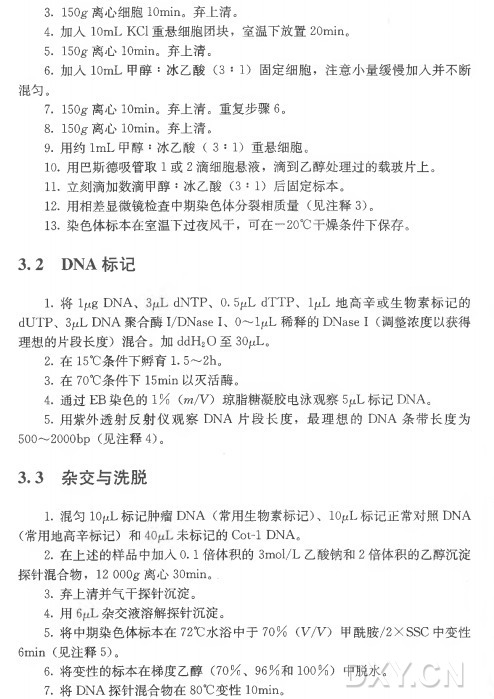 3. 150g 离心 细 胞lOmin。弃上清。 4 . 加 入 IOmL KCl重悬细胞团块,室温下放置20min。 5. 150g 离 心 lOmin。弃上清。 6 . 加 入 IOmL甲 醇 :冰 乙 酸 (3 : 1 ) 固定细胞,注意小量缓慢加入并不断 混勻。 7. 150g 离 心 lOmin。弃上清。重复步骤6。 8. 150g•离心lOmin。弃上清。 9 . 用 约 Im L 甲 醇 :冰 乙 酸 ( 3 : 1 ) 重悬细胞。 10. 用巴斯德吸管取1 或 2 滴细胞悬液,滴到乙醇处理过的载玻片上。 11. 立刻滴加数滴甲醇:冰 乙 酸 (3 : 1 ) 后固定标本。 12. 用相差显微镜检查中期染色体分裂相质量(见 注 释 3)。 13. 染色体标本在室温下过夜风干,可在一20°C干燥条件下保存。 3. 2 DNA标记 1 . 将 Ijug DNA、 dNTP、 0. 5jaL dTTP、 IjuL 地高辛或生物素标记的 dUTP、 3 , DNA 聚 合 酶 I/DNase I 、 O〜 IjuL稀 释 的 DNase I (调整浓度以获得 理想的片段长度)混合。加 ddH20 至 3(V L 。 2 . 在 15°C条件下孵育1. 5〜 2h。 3 . 在 70°C条 件 下 15m in 以灭活酶。 4 . 通 过 EB 染 色 的 1 % (m/V) 琼脂糖凝胶电泳观察5 ^ 标 记 DNA。 5 . 用 紫 外 透 射 反 射 仪 观 察 D N A 片 段 长 度 ,最 理 想 的 D N A 条带长度为 500〜2000bp (见注释 4)。 3 . 3 杂交与洗脱 1. 混 勻 IO1 LtL标记肿瘤DNA (常用生物素标记) 、 IOj^L 标记正常对照DNA (常用地高辛标记)和 未 标 记 的 Cot-1 DNA。 2 . 在上述的样品中加入0. 1 倍 体 积 的 3m o l/L 乙酸钠和2 倍体积的乙醇沉淀 探针混合物, 12 OOOg离 心 30min。 . 3. 弃上清并气干探针沉淀。 4 . 用杂 交 液 溶 解 探 针 沉 淀 。 5 . 将中期染色体标本在72°C水 浴 中 于 7 0 % (W V ) 甲酰胺/2X SSC 中变性 6min (见 注 释 5)。 6 . 将变性的标本在梯度乙醇(7 0 % 、 9 6 % 和 1 0 0 % ) 中脱水。 7 . 将 D N A 探针混合物在80°C变 性 lOmin。