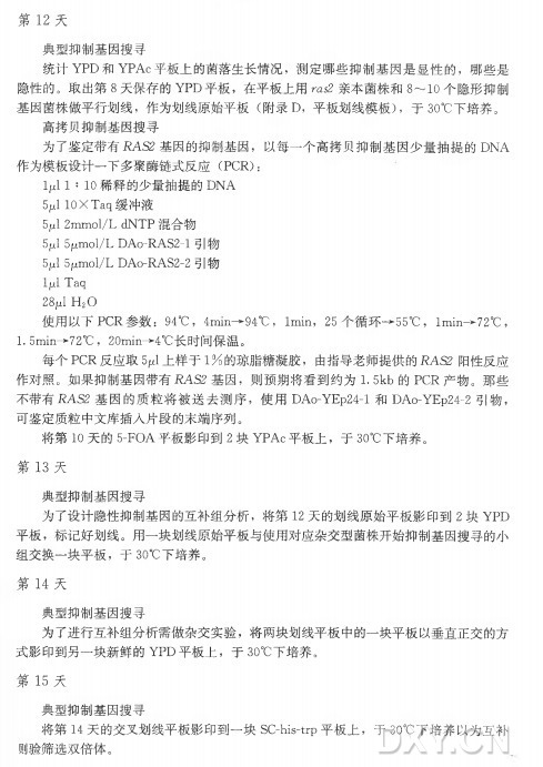 第 1 2 天 典型抑制基因搜寻 统计Y PD 和 Y PA c平板上的菌落生长情况，测定哪些抑制基因是显性的，哪些是 隐性的。取出第8 天保存的YPD 平板，在平板上用m泛亲本菌株和8〜10个隐形抑制 基因菌株做平行划线，作为划线原始平板（ 附录D，平板划线模板），于 30°C下培养^ 高拷贝抑制基因搜寻 为了鉴定带有i?AS2 基因的抑制基因，以每一个高拷贝抑制基因少量抽提的DNA 作为模板设计一下多聚酶链式反应（ PCR): lpl 1 : 10稀释的少量抽提的DNA 5M1 lOXTaq缓冲液 5jul 2mmol/L dNTP 混合物 5jul 5ymol/L DAo-RAS2-l 引物 5 4 5|umol/L DAo-RAS2-2 引物 ljul Taq 28^1 H 20 使用以下 PCR 参数： 94°C ， 4min—94°C ， lmin， 25 个循环—55°C ， 1〇 1丨11->72。 (：， 1. 5min—72°C ， 20min—4°C长时间保温。 每个PC R 反应取5jul上样于1% 的琼脂糖凝胶，由指导老师提供的i?AS2 阳性反应 作对照。如果抑制基因带有i?AS2 基因，则预期将看到约为1.5k b 的 PC R 产物。那些 不带有i?A S2 基因的质粒将被送去测序，使 用 DA〇-YEp24-l 和 DA〇-YEp24-2引物， 可鉴定质粒中文库插人片段的末端序列。 将 第 10 天 的 5-FO A平板影印到2 块 Y PA c平板上，于 30°C下培养。 第 1 3 天 典型抑制基因搜寻 为了设计隐性抑制基因的互补组分析，将 第 12天的划线原始平板影印到2 块 YPD 平板，标记好划线。用一块划线原始平板与使用对应杂交型菌株开始抑制基因搜寻的小 组交换一块平板，于 30°C下培养。 第 1 4 天 典型抑制基因搜寻 为了进行互补组分析需做杂交实验，将两块划线平板中的一块平板以垂直正交的方 式影印到另一块新鲜的YPD 平板上，于 30°C下培养。 第 1 5 天 典型抑制基因搜寻 将 第 14天的交叉划线平板影印到一块SC-his-trp平板上，于 30°C 下培养以为互补 则验筛选双倍体。