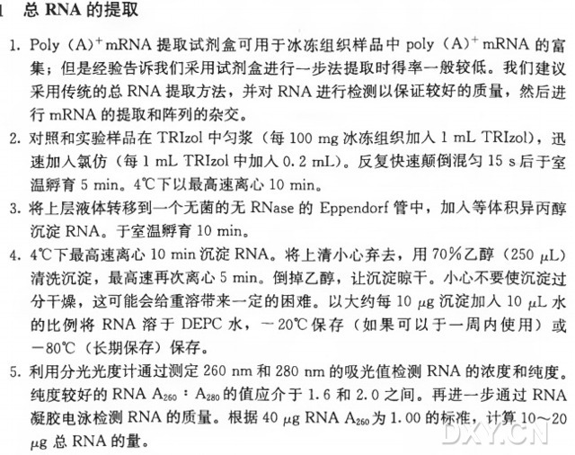 1. Poly (A ) + mRNA提取试剂盒可用于冰冻组织样品中poly (A )+HiRNA的富 集 ；但是经验告诉我们采用试剂盒进行一步法提取时得率一般较低。我们建议 采用传统的总RNA提取方法，并 对 RNA进行检测以保证较好的质量，然后进 行 mRNA的提取和阵列的杂交。 2. 对照和实验样品在TRIzol中 匀 浆 （ 每 100 m g冰冻组织加入I mL TRIzol)，迅 速加入氯仿（ 每 I mL TRIzoI 中加入0. 2 mL)。反复快速颠倒混匀15 s 后于室 温孵育5 min。 4°C下以最高速离心10 min。 3. 将上层液体转移到一个无菌的无RNase的 Eppendorf管中，加人等体积异丙醇 沉 淀 RNA。于室温孵育10 min。 4. 4°C下最高速离心10 min沉 淀 RNA。将上清小心弃去，用 7 0 % 乙 醇 （250 pL) 清洗沉淀，最高速再次离心5 min。倒掉乙醇，让沉淀晾干。小心不要使沉淀过 分干燥，这可能会给重溶带来一定的困难。以大约每10 jug沉淀加人10 fxL水 的 比 例 将 R N A 溶 于 DEPC水，一20°C保 存 （ 如果可以于一周内使用）或 —80°C (长期保存）保存。 5•利用分光光度计通过测定260 nm和 280 nm的吸光值检测R N A的浓度和纯度。 纯度较好的RNA A26。： A28。的值应介于1. 6 和 2. 0 之间。再进一步通过RNA 凝胶电泳检测R N A的质量。根据4 0 畔 RNA A26。为 1. 0 0 的标准，计 算 10〜20 砘 总 R N A的量。