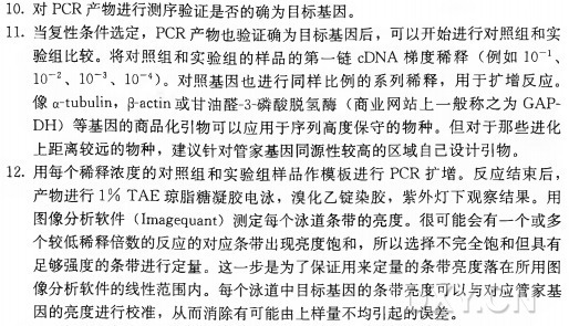 10.对 PCR产物进行测序验证是否的确为目标基因。 11•当复性条件选定， PCR产物也验证确为目标基因后，可以开始进行对照组和实 验组比较。将对照组和实验组的样品的第一链cDNA梯 度 稀 释 （ 例 如 ItT1、 1(T 2、 1(T 3、 1(T 4)。对照基因也进行同样比例的系列稀释，用于扩增反应。 像^1113111111， （3-actm或甘油酸-3-癖 酸 脱 氢 酶 （ 商业网站上一般称之为GAPDH) 等基因的商品化引物可以应用于序列高度保守的物种。但对于那些进化 上距离较远的物种，建议针对管家基因同源性较高的区域自己设计引物。 12.用每个稀释浓度的对照组和实验组样品作模板进行PCR扩增。反应结束后， 产物进行1 % T A E 琼脂糖凝胶电泳，溴化乙锭染胶，紫外灯下观察结果。用 图像分析软件（ Imagequant) 测定每个泳道条带的亮度。很可能会有一个或多 个较低稀释倍数的反应的对应条带出现亮度饱和，所以选择不完全饱和但具有 足够强度的条带进行定量。这一步是为了保证用来定量的条带亮度落在所用图 像分析软件的线性范围内。每个泳道中目标基因的条带亮度可以与对应管家基 因的亮度进行校准，从而消除有可能由上样量不均引起的误差。