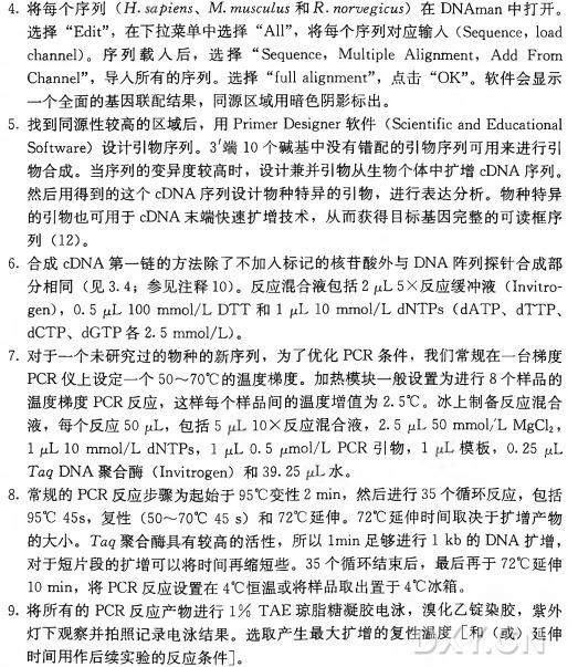 4•将每个序列（ f f . 扣eras、 M.wmscmZ ms 和jR.woroeg^cM 5) 在 DNAman 中打开。 选 择 “Edit”，在下拉菜单中选择“All”，将每个序列对应输入（ Sequence, load channel)。序 列 载 入 后 ，选择 “ Sequence, Multiple Alignment, Add From Channel”，导入所有的序列。选 择 “fullalignment”，点 击 “OK”。软件会显示 一个全面的基因联配结果，同源区域用暗色阴影标出。 5•找到同源性较高的区域后，用 Primer Designer软 件 （ ScientificandEducational Software) 设计引物序列。 3'端 10个碱基中没有错配的引物序列可用来进行引 物合成。当序列的变异度较高时，设计兼并引物从生物个体中扩增cDNA序列。 然后用得到的这个cDNA序列设计物种特异的引物，进行表达分析。物种特异 的引物也可用于cDNA末端快速扩增技术，从而获得目标基因完整的可读框序 列 （12)。 6. 合 成 cDNA第一链的方法除了不加入标记的核苷酸外与D N A阵列探针合成部 分 相 同 （ 见3.4;参见注释10)。反应混合液包括21 ^^5\反 应 缓 冲 液 （11^^〇- gen)， 0. 5 juL 100 mmol/L DTT 和 I fiL 10 mmol/L dNTPs (dATP、 dTTP、 dCTP、 dGTP 各 2. 5 mmol/L)。 7. 对于一个未研究过的物种的新序列，为了优化PCR条件，我们常规在一台梯度 PCR仪上设定一个50〜70°C 的温度梯度。加热模块一般设置为进行8 个样品的 温度梯度PCR反应，这样每个样品间的温度增值为2. 5°C 。冰上制备反应混合 液，每个反应50 juL, 包 括 5 10X 反应混合液， 2. 5 (nL 50 mmol/L MgCl2, I pL 10 mmol/L dNTPs， I fxL 0 •5 ymoi/L PCR 引物， I 模板， 0. 25 fJL Tczg DNA 聚 合 酶 （ Invitrogen) 和 39. 25 水。 8 . 常规的PCR反应步骤为起始于95°C变性2 min, 然后进行35个循环反应，包括 95°C 45s，复 性 （50〜70°C 4 5 s) 和 72°C 延伸。 72°C 延伸时间取决于扩增产物 的大小。 T ag聚合酶具有较高的活性，所 以 Imin足够进行I k b 的 DNA扩增， 对于短片段的扩增可以将时间再缩短些。 35个循环结束后，最后再于72°C延伸 10 min, 将 PCR反应设置在4°C恒温或将样品取出置于4°C冰箱。 9. 将所有的PCR反应产物进行1 % T A E 琼脂糖凝胶电泳，溴化乙锭染胶，紫外 灯下观察并拍照记录电泳结果。选取产生最大扩增的复性温度[和（ 或）延伸 时间用作后续实验的反应条件]。