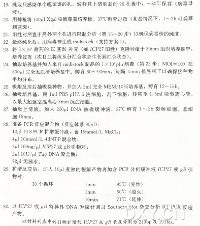 1 9 .挑取只感染单个噬菌斑的孔,转移其上清到新的96 孔板中,一80°C保 存 ( 病毒母 液)。 20•用排枪将lOOplXgal染液覆盖培养板。 37°C 孵 育 过 夜 ( 某些情况下, 1〜2h 可观察 到蓝斑) 。 21.阳性对照置于另外两个孔进行限制分析( 第 16〜20 步)以确保病毒株的纯度。 22. 最终纯化后,用病毒株生成midistock (支持方案1)。 2 3 . 将 5X IO5 耐药的IE 基因-补充( 如 JC P27阳性)克隆种植于30mm组织培养皿中。 培 养 过 夜 ( 次日皿将应从分汇合状态生长到汇合状态) 。 2 4 . 抽取培养基并加人来自midistock制品 的 IX lO 7Pfu病 毒 ( 第 2 2 步 ; M O I= IO )在 5 0 0 4 完全无血清培养基中。孵 育 60〜90min,每 隔 15min摇晃瓶子以确保接种物 平均分布。 2 5 . 吸附反应后抽吸接种物,并加人2m l完全MEM/10%培养基,孵 育 12〜16h。 2 6 . 抽吸培养基,用 Iml PBS pH7. 5 洗细胞。刮下细胞,转 移 至 1.5m l微型离心管。 以最大超速室温离心3min沉淀细胞。 2 7 . 抽吸上清液。加 入 20(^1 D N A 抽提缓冲液, 37°C孵 育 1 〜 2 h 裂解细胞。煮细 胞 15min0 28. 准备P C R 反应混合物( 反应体系90jlJ): 10/^1 10XPCR 扩增缓冲液,含 15mmol/L MgCl2; 4jul 10mmol/L 4dNTP 混合物; 2jul lOOng/jul ICP27 或 引物对; 2 4 lOU/pl T 叫 D N A 聚合酶; 72“ 无菌水。 29. 扩增反应后,加 人 IOjlj J 煮沸的裂解产物再加含P C R 分析缓冲液ICP2 7 或 引 物对: 30个循环 Imin 95°C (变性) : Imin 60°C (退火) IOmin 71°C (延伸) 30. 以 JCP2 7 或 g B 特 异 性 D N A 为 探 针 通 过 Southern blot杂 交 分 析 R T -P C R 反应 产物。 以材料列表中的引物扩增的JCP27或 g B 长度分别为219bp及 191bp。